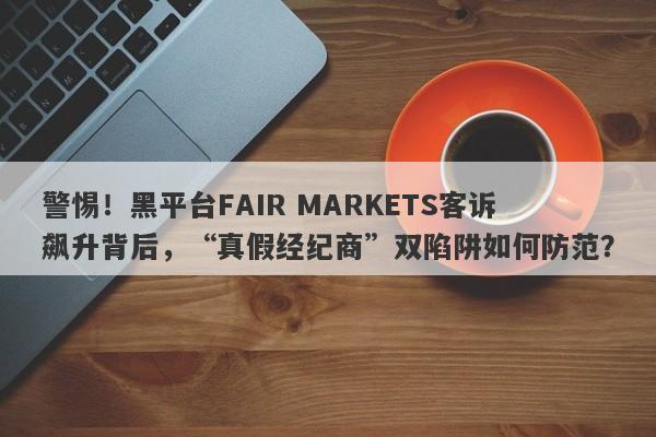 警惕！黑平台FAIR MARKETS客诉飙升背后，“真假经纪商”双陷阱如何防范？-第1张图片-要懂汇