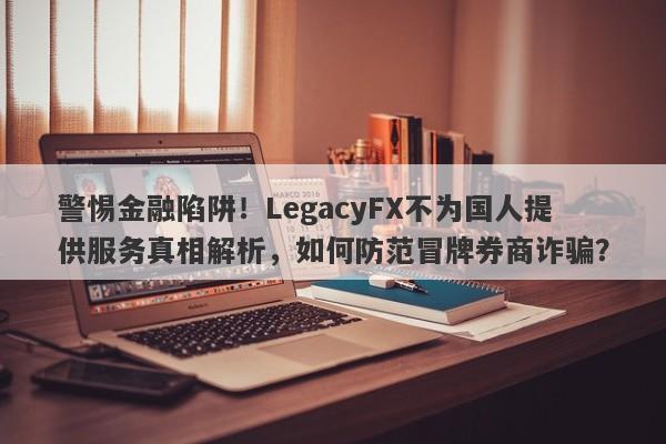 警惕金融陷阱！LegacyFX不为国人提供服务真相解析，如何防范冒牌券商诈骗？-第1张图片-要懂汇