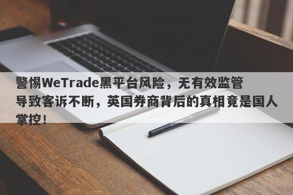 警惕WeTrade黑平台风险，无有效监管导致客诉不断，英国券商背后的真相竟是国人掌控！-第1张图片-要懂汇