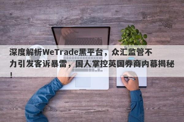 深度解析WeTrade黑平台，众汇监管不力引发客诉暴雷，国人掌控英国券商内幕揭秘！-第1张图片-要懂汇