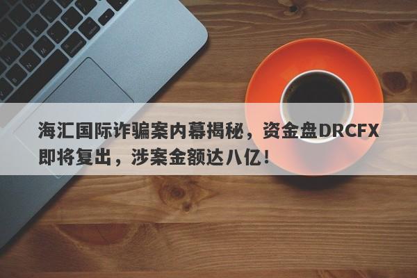 海汇国际诈骗案内幕揭秘，资金盘DRCFX即将复出，涉案金额达八亿！-第1张图片-要懂汇