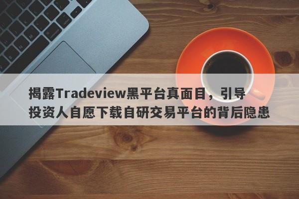 揭露Tradeview黑平台真面目，引导投资人自愿下载自研交易平台的背后隐患-第1张图片-要懂汇