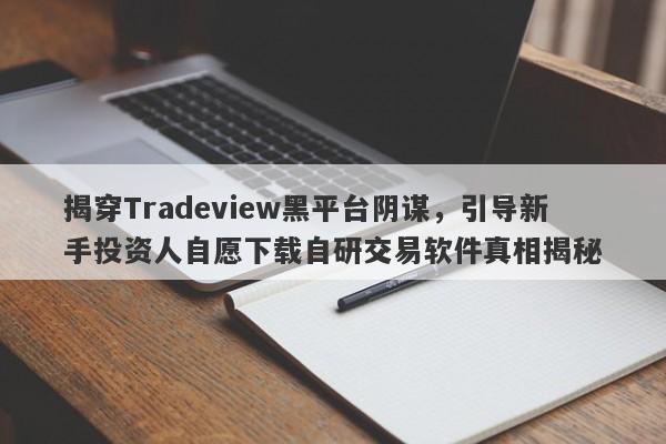 揭穿Tradeview黑平台阴谋，引导新手投资人自愿下载自研交易软件真相揭秘-第1张图片-要懂汇