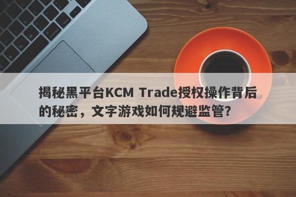 揭秘黑平台KCM Trade授权操作背后的秘密，文字游戏如何规避监管？-第1张图片-要懂汇