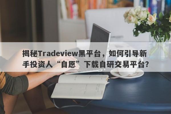 揭秘Tradeview黑平台，如何引导新手投资人“自愿”下载自研交易平台？-第1张图片-要懂汇