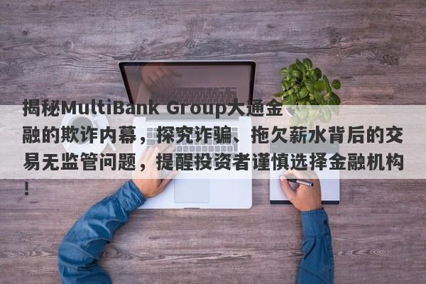 揭秘MultiBank Group大通金融的欺诈内幕，探究诈骗、拖欠薪水背后的交易无监管问题，提醒投资者谨慎选择金融机构！-第1张图片-要懂汇