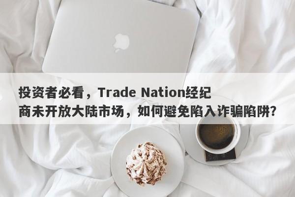 投资者必看，Trade Nation经纪商未开放大陆市场，如何避免陷入诈骗陷阱？-第1张图片-要懂汇