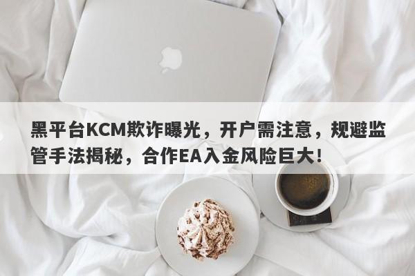 黑平台KCM欺诈曝光，开户需注意，规避监管手法揭秘，合作EA入金风险巨大！-第1张图片-要懂汇