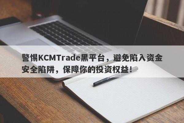 警惕KCMTrade黑平台，避免陷入资金安全陷阱，保障你的投资权益！-第1张图片-要懂汇