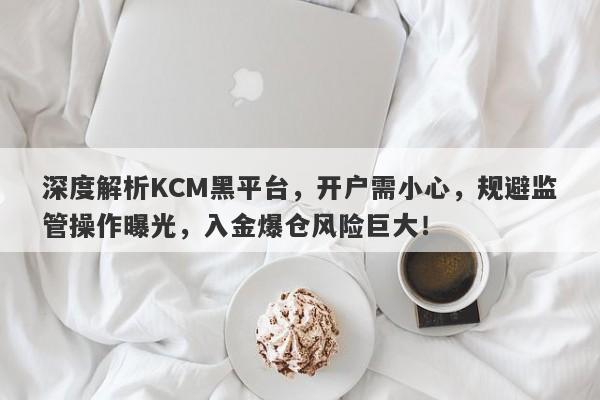 深度解析KCM黑平台，开户需小心，规避监管操作曝光，入金爆仓风险巨大！-第1张图片-要懂汇