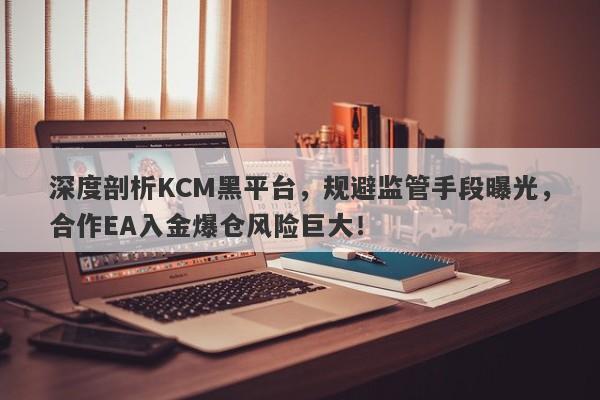 深度剖析KCM黑平台，规避监管手段曝光，合作EA入金爆仓风险巨大！-第1张图片-要懂汇