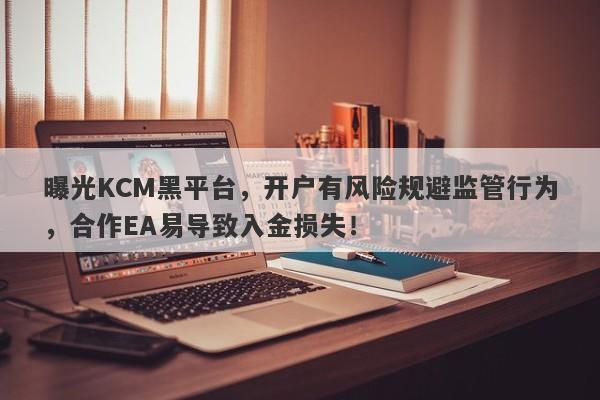 曝光KCM黑平台，开户有风险规避监管行为，合作EA易导致入金损失！-第1张图片-要懂汇