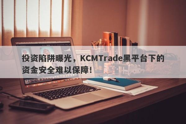 投资陷阱曝光，KCMTrade黑平台下的资金安全难以保障！-第1张图片-要懂汇