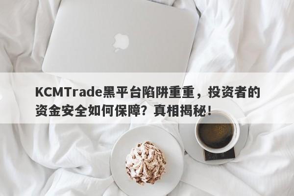 KCMTrade黑平台陷阱重重，投资者的资金安全如何保障？真相揭秘！-第1张图片-要懂汇