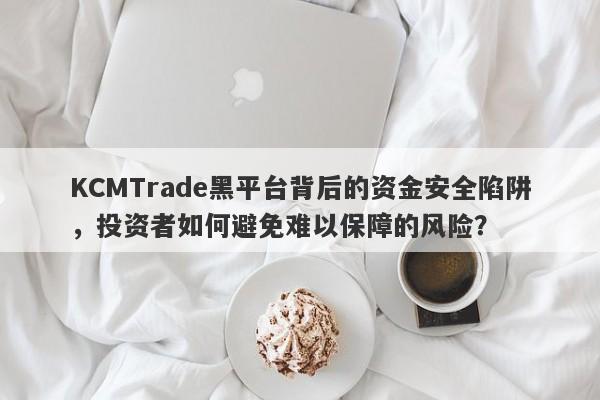 KCMTrade黑平台背后的资金安全陷阱，投资者如何避免难以保障的风险？-第1张图片-要懂汇