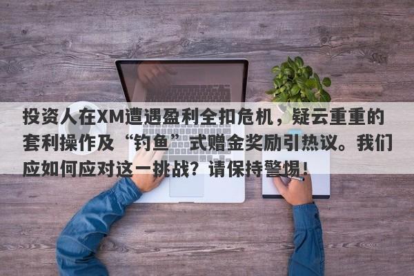 投资人在XM遭遇盈利全扣危机，疑云重重的套利操作及“钓鱼”式赠金奖励引热议。我们应如何应对这一挑战？请保持警惕！-第1张图片-要懂汇