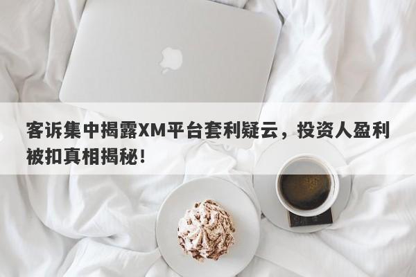 客诉集中揭露XM平台套利疑云，投资人盈利被扣真相揭秘！-第1张图片-要懂汇