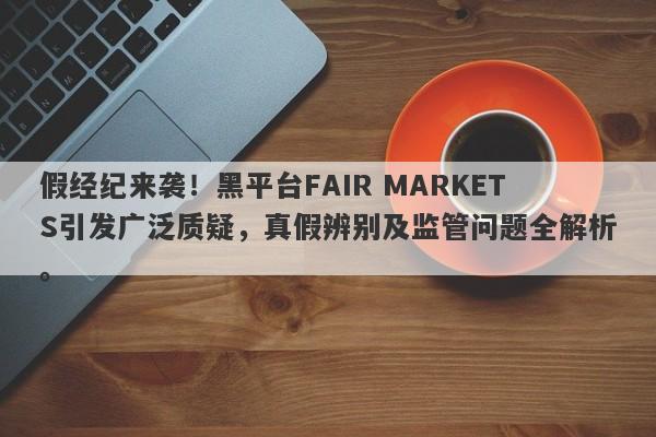 假经纪来袭！黑平台FAIR MARKETS引发广泛质疑，真假辨别及监管问题全解析。-第1张图片-要懂汇