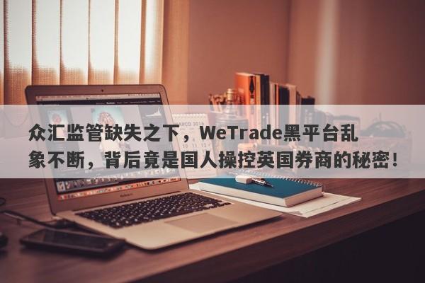 众汇监管缺失之下，WeTrade黑平台乱象不断，背后竟是国人操控英国券商的秘密！-第1张图片-要懂汇