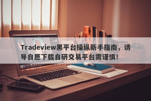 Tradeview黑平台操纵新手指南，诱导自愿下载自研交易平台需谨慎！-第1张图片-要懂汇