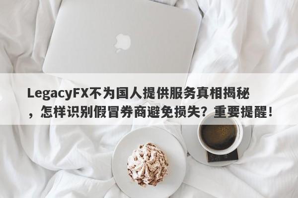 LegacyFX不为国人提供服务真相揭秘，怎样识别假冒券商避免损失？重要提醒！-第1张图片-要懂汇