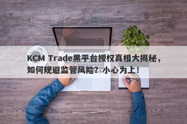 KCM Trade黑平台授权真相大揭秘，如何规避监管风险？小心为上！-第1张图片-要懂汇