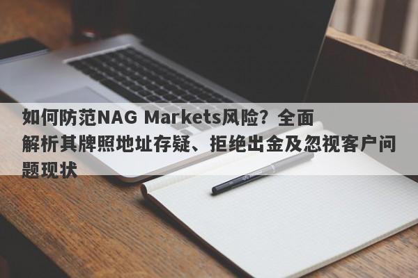 如何防范NAG Markets风险？全面解析其牌照地址存疑、拒绝出金及忽视客户问题现状-第1张图片-要懂汇