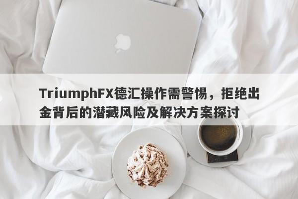 TriumphFX德汇操作需警惕，拒绝出金背后的潜藏风险及解决方案探讨-第1张图片-要懂汇