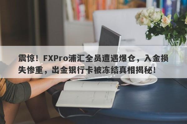 震惊！FXPro浦汇全员遭遇爆仓，入金损失惨重，出金银行卡被冻结真相揭秘！-第1张图片-要懂汇