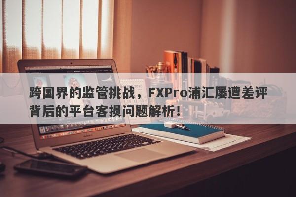 跨国界的监管挑战，FXPro浦汇屡遭差评背后的平台客损问题解析！-第1张图片-要懂汇