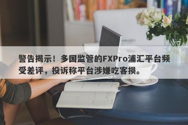 警告揭示！多国监管的FXPro浦汇平台频受差评，投诉称平台涉嫌吃客损。-第1张图片-要懂汇