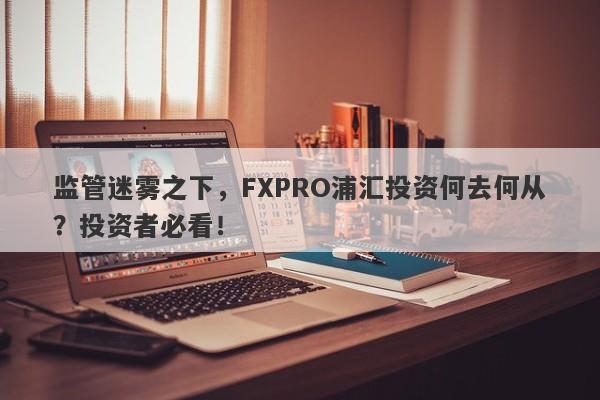 监管迷雾之下，FXPRO浦汇投资何去何从？投资者必看！-第1张图片-要懂汇