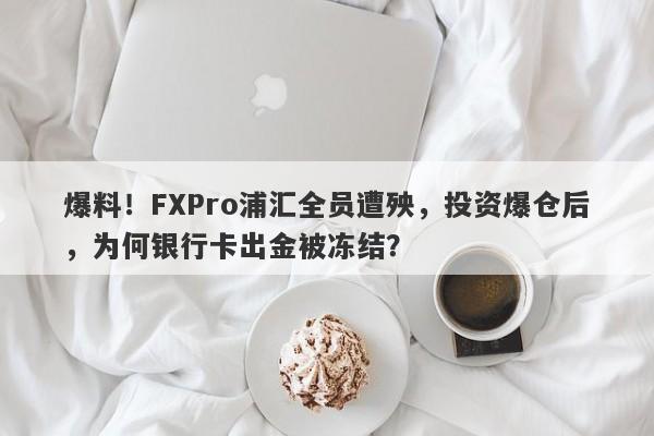 爆料！FXPro浦汇全员遭殃，投资爆仓后，为何银行卡出金被冻结？-第1张图片-要懂汇