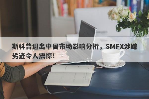 斯科普退出中国市场影响分析，SMFX涉嫌劣迹令人震惊！-第1张图片-要懂汇