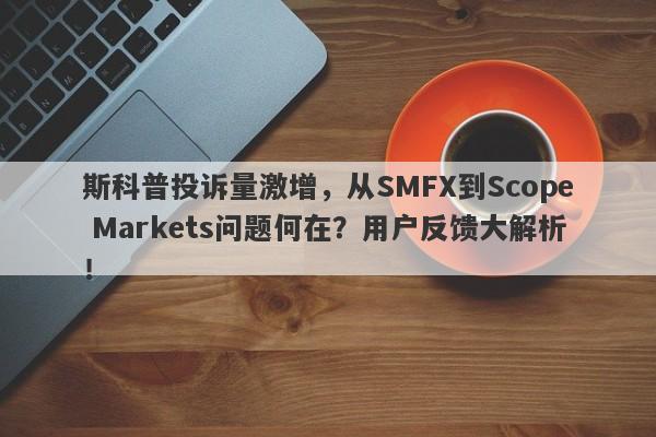 斯科普投诉量激增，从SMFX到Scope Markets问题何在？用户反馈大解析！-第1张图片-要懂汇