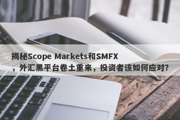 揭秘Scope Markets和SMFX，外汇黑平台卷土重来，投资者该如何应对？-第1张图片-要懂汇