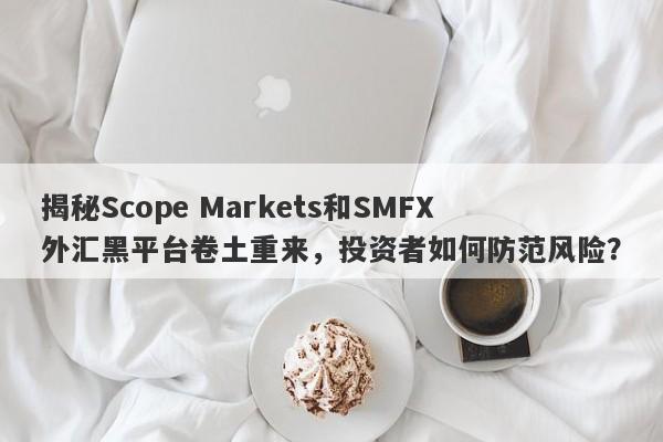 揭秘Scope Markets和SMFX外汇黑平台卷土重来，投资者如何防范风险？-第1张图片-要懂汇