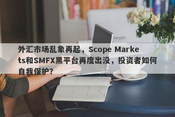 外汇市场乱象再起，Scope Markets和SMFX黑平台再度出没，投资者如何自我保护？-第1张图片-要懂汇