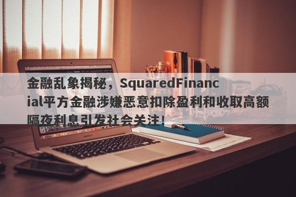 金融乱象揭秘，SquaredFinancial平方金融涉嫌恶意扣除盈利和收取高额隔夜利息引发社会关注！-第1张图片-要懂汇