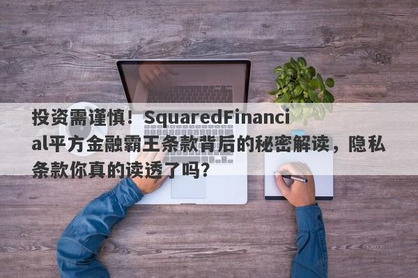 投资需谨慎！SquaredFinancial平方金融霸王条款背后的秘密解读，隐私条款你真的读透了吗？-第1张图片-要懂汇