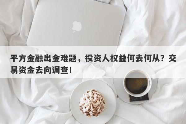 平方金融出金难题，投资人权益何去何从？交易资金去向调查！-第1张图片-要懂汇