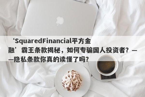 ‘SquaredFinancial平方金融’霸王条款揭秘，如何专骗国人投资者？——隐私条款你真的读懂了吗？-第1张图片-要懂汇