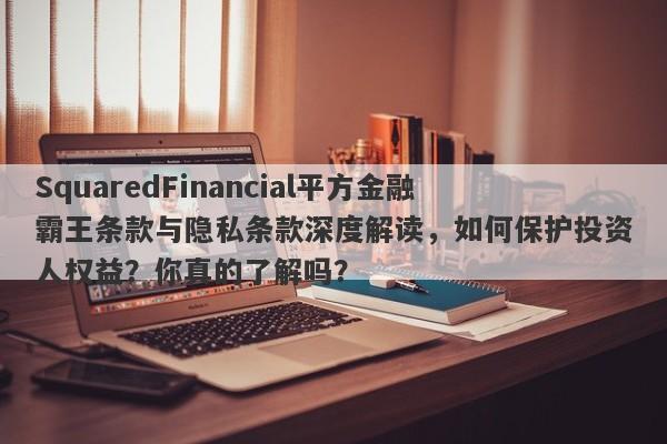 SquaredFinancial平方金融霸王条款与隐私条款深度解读，如何保护投资人权益？你真的了解吗？-第1张图片-要懂汇