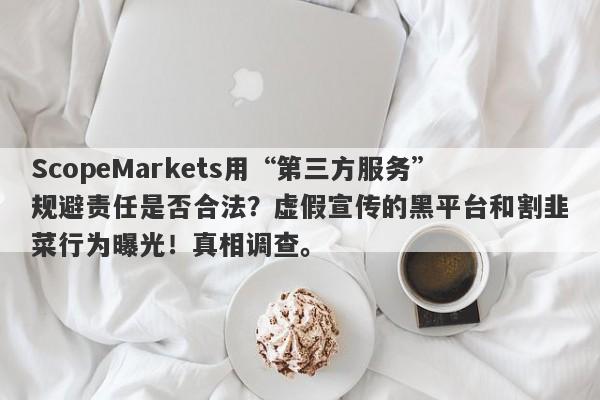 ScopeMarkets用“第三方服务”规避责任是否合法？虚假宣传的黑平台和割韭菜行为曝光！真相调查。-第1张图片-要懂汇