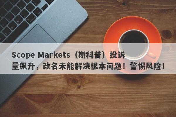 Scope Markets（斯科普）投诉量飙升，改名未能解决根本问题！警惕风险！-第1张图片-要懂汇