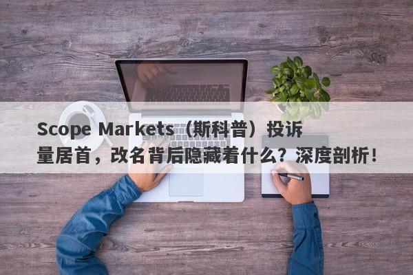 Scope Markets（斯科普）投诉量居首，改名背后隐藏着什么？深度剖析！-第1张图片-要懂汇