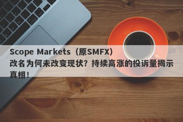 Scope Markets（原SMFX）改名为何未改变现状？持续高涨的投诉量揭示真相！-第1张图片-要懂汇