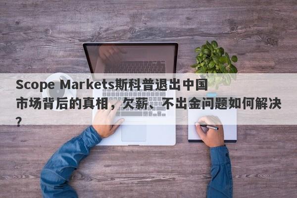 Scope Markets斯科普退出中国市场背后的真相，欠薪、不出金问题如何解决？-第1张图片-要懂汇