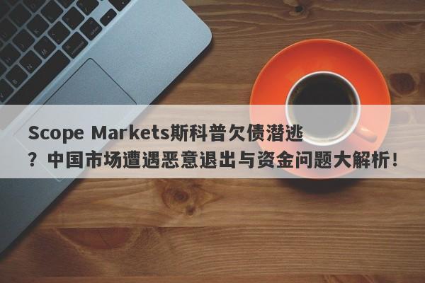 Scope Markets斯科普欠债潜逃？中国市场遭遇恶意退出与资金问题大解析！-第1张图片-要懂汇