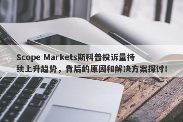 Scope Markets斯科普投诉量持续上升趋势，背后的原因和解决方案探讨！-第1张图片-要懂汇